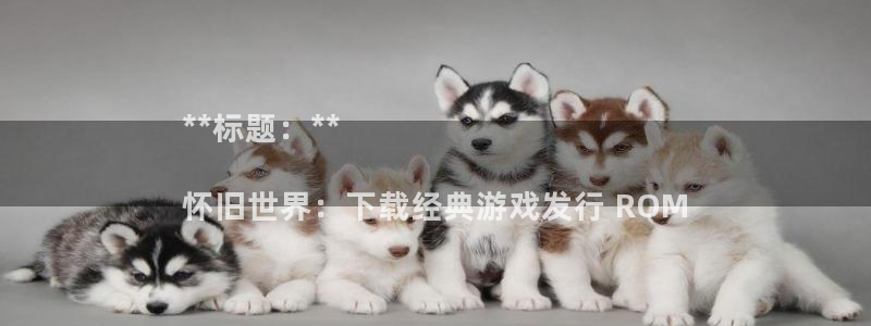 顺盈娱乐登录平台下载官网：**标题：**

怀旧世界：下载经典游戏发行 ROM